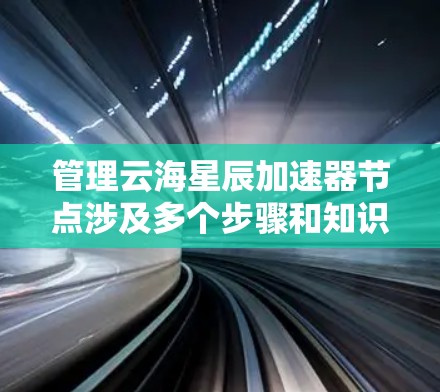 管理云海星辰加速器节点涉及多个步骤和知识点,以下是对这一过程的详细分步说明