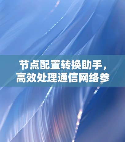 节点配置转换助手,高效处理通信网络参数迁移 节点配置转换助手,高效处理通信网络参数迁移