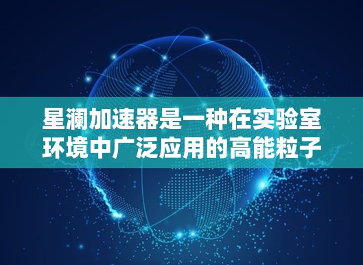 星澜加速器是一种在实验室环境中广泛应用的高能粒子加速设备,主要用于生成高能粒子束。以下是对星澜加速器的详细分析 星澜加速器是一种在实验室环境中广泛应用的高能粒子加速设备,主要用于生成高能粒子束。以下是对星澜加速器的详细分析