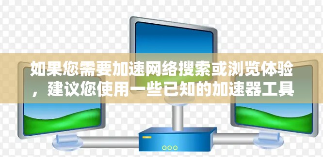 如果您需要加速网络搜索或浏览体验,建议您使用一些已知的加速器工具或浏览器扩展插件,并确保它们来自官方渠道或有良好的用户评价。如有具体问题或需要进一步的帮助,请提供更多细节,我会尽力为您解答!