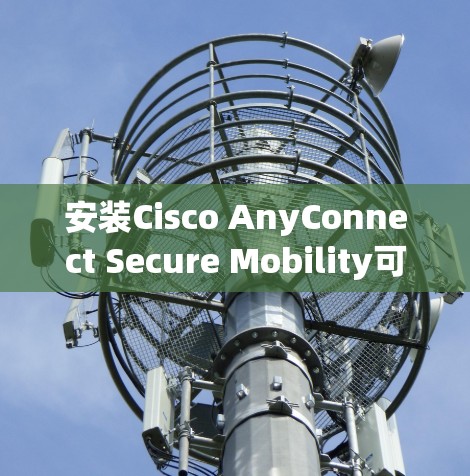 安装Cisco AnyConnect Secure Mobility可以分为几个关键步骤,以下是详细的指南