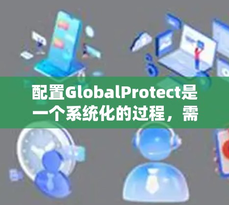 配置GlobalProtect是一个系统化的过程，需要按照以下步骤进行，以确保其顺利部署和配置。以下是详细的步骤指南