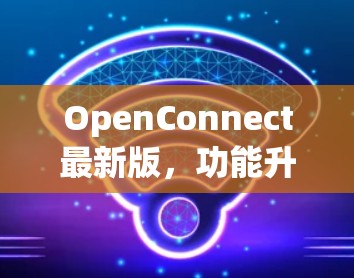 OpenConnect最新版,功能升级与应用场景分析