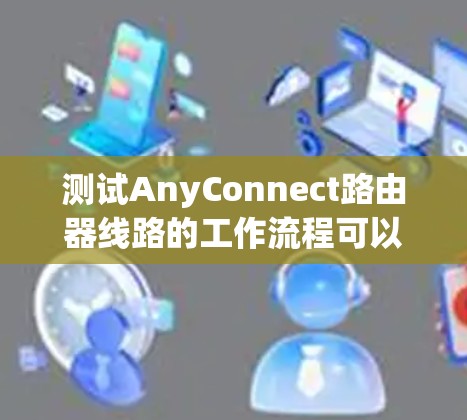 测试AnyConnect路由器线路的工作流程可以分为以下几个步骤