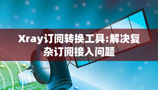 Xray订阅转换工具:解决复杂订阅接入问题 Xray订阅转换工具:解决复杂订阅接入问题