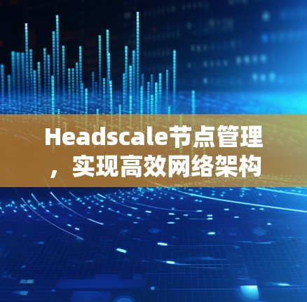 Headscale节点管理,实现高效网络架构 Headscale节点管理,实现高效网络架构