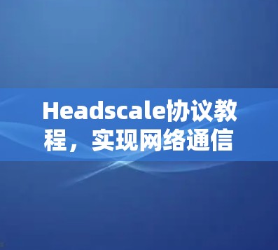 Headscale协议教程,实现网络通信隐私保护 Headscale协议教程,实现网络通信隐私保护