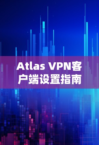Atlas VPN客户端设置指南,从安装到配置的全步骤