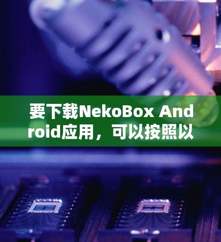 要下载NekoBox Android应用,可以按照以下步骤操作 要下载NekoBox Android应用,可以按照以下步骤操作