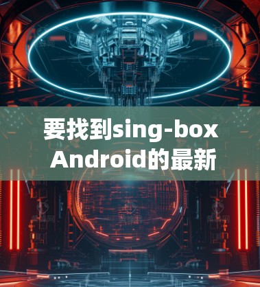 要找到sing-box Android的最新版本,可以按照以下步骤操作