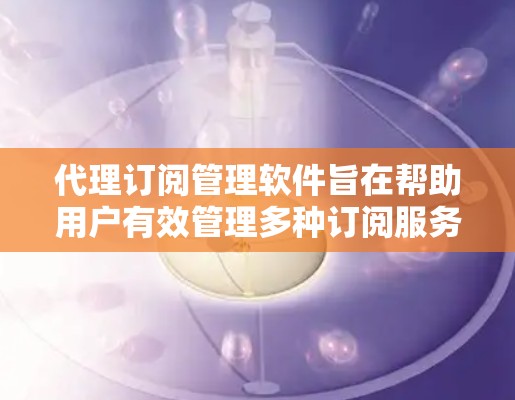 代理订阅管理软件旨在帮助用户有效管理多种订阅服务,提供全面的功能来优化订阅体验。以下是对该软件的详细分析