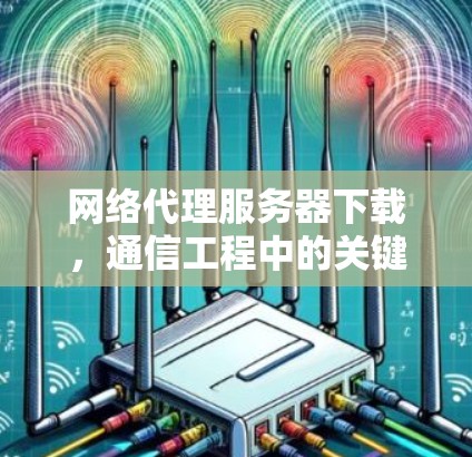 网络代理服务器下载,通信工程中的关键技术 网络代理服务器下载,通信工程中的关键技术