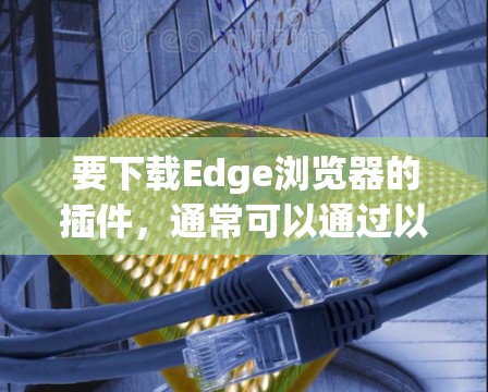 要下载Edge浏览器的插件,通常可以通过以下步骤操作 要下载Edge浏览器的插件,通常可以通过以下步骤操作
