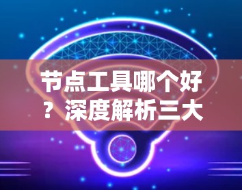 节点工具哪个好？深度解析三大主流品牌