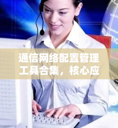 通信网络配置管理工具合集,核心应用与实践 通信网络配置管理工具合集,核心应用与实践