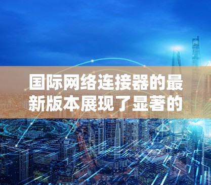 国际网络连接器的最新版本展现了显著的技术进步，主要体现在以下几个方面