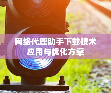 网络代理助手下载技术应用与优化方案 网络代理助手下载技术应用与优化方案