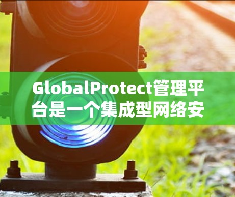 GlobalProtect管理平台是一个集成型网络安全管理工具，旨在帮助企业全面保护其网络环境。以下是对该平台的详细分析和总结