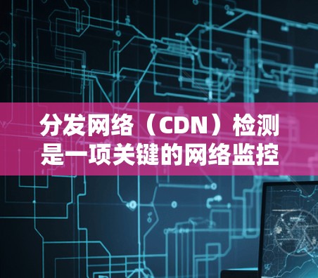 分发网络（CDN）检测是一项关键的网络监控任务，旨在确保CDN正确运行，支持业务需求并提升用户体验。以下是内容分发网络检测的详细步骤和方法