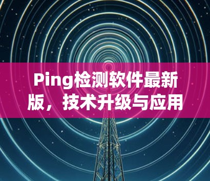 Ping检测软件最新版,技术升级与应用场景
