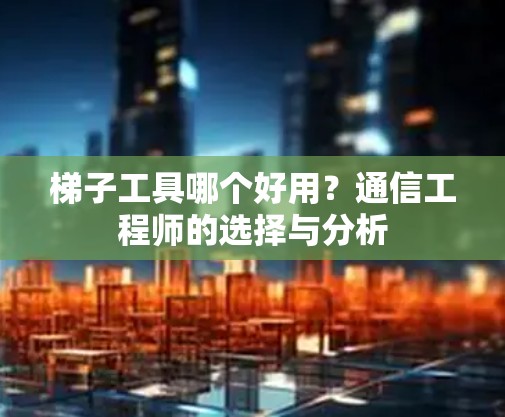 梯子工具哪个好用？通信工程师的选择与分析