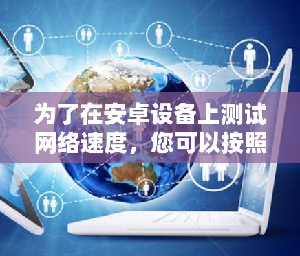 为了在安卓设备上测试网络速度,您可以按照以下步骤操作 为了在安卓设备上测试网络速度,您可以按照以下步骤操作