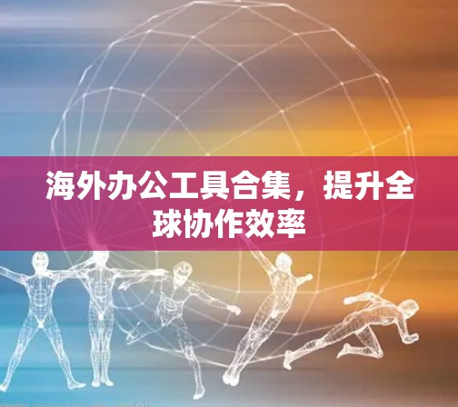 海外办公工具合集,提升全球协作效率 海外办公工具合集,提升全球协作效率