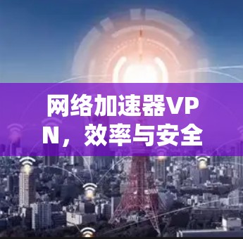 网络加速器VPN,效率与安全的双重保障