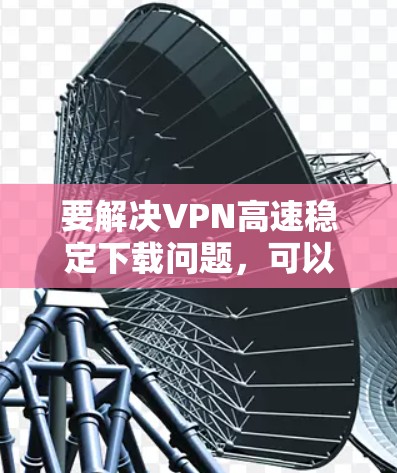 要解决VPN高速稳定下载问题,可以按照以下步骤进行 要解决VPN高速稳定下载问题,可以按照以下步骤进行