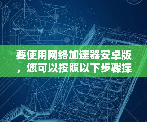 要使用网络加速器安卓版,您可以按照以下步骤操作