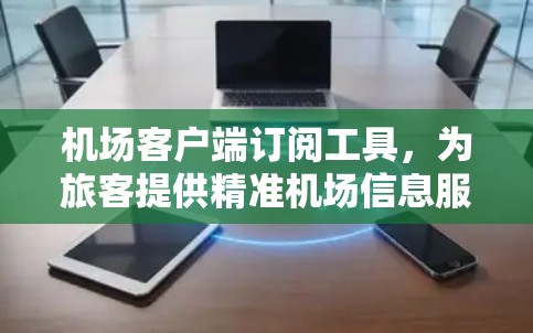 机场客户端订阅工具,为旅客提供精准机场信息服务 机场客户端订阅工具,为旅客提供精准机场信息服务