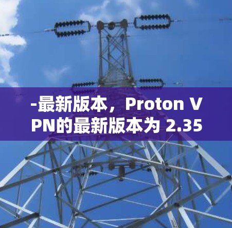 -最新版本，Proton VPN的最新版本为 2.35.6，发布于2024年7月15日