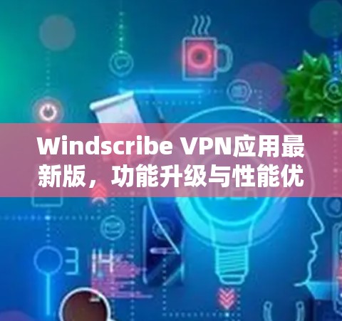 Windscribe VPN应用最新版,功能升级与性能优化深度解析