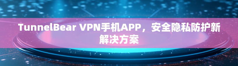 TunnelBear VPN手机APP,安全隐私防护新解决方案