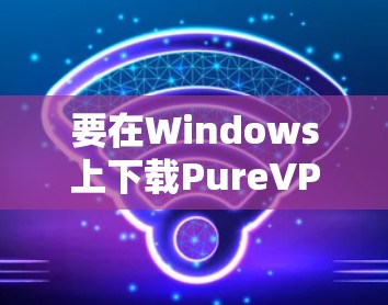 要在Windows上下载PureVPN客户端,以下是详细的步骤