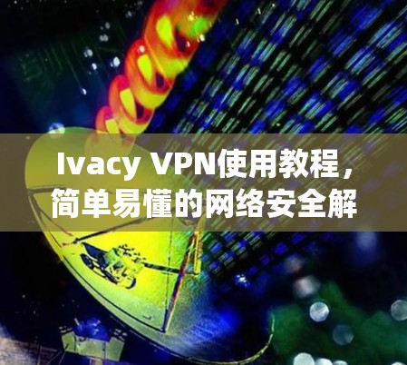 Ivacy VPN使用教程,简单易懂的网络安全解决方案