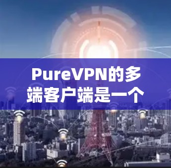 PureVPN的多端客户端是一个功能强大的解决方案，旨在帮助用户在多个设备上实现网络安全和隐私保护。以下是对其多端客户端的详细分析和总结