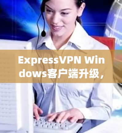 ExpressVPN Windows客户端升级，性能与安全的双重提升