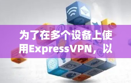 为了在多个设备上使用ExpressVPN，以下是详细的步骤指南