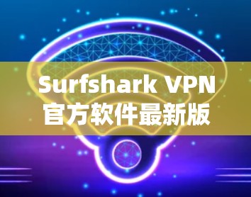 Surfshark VPN官方软件最新版,性能优化与功能升级全面解析