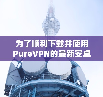 为了顺利下载并使用PureVPN的最新安卓版APP，请按照以下步骤操作