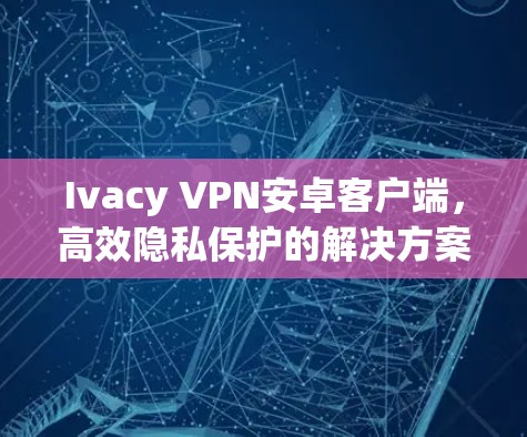 Ivacy VPN安卓客户端，高效隐私保护的解决方案