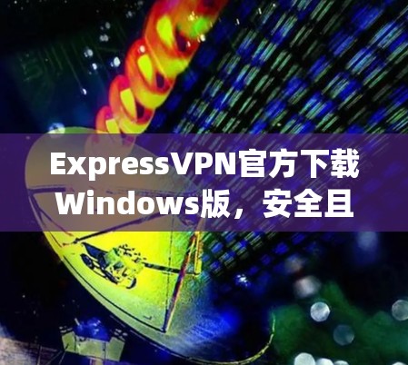 ExpressVPN官方下载Windows版，安全且高效的网络解决方案