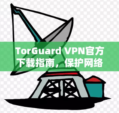 TorGuard VPN官方下载指南,保护网络安全,保持隐私