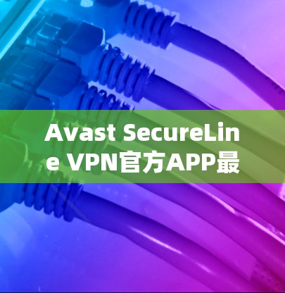 Avast SecureLine VPN官方APP最新版，提升安全与速度新体验